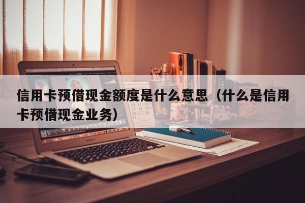 信用卡预借现金额度是什么意思（什么是信用卡预借现金业务）