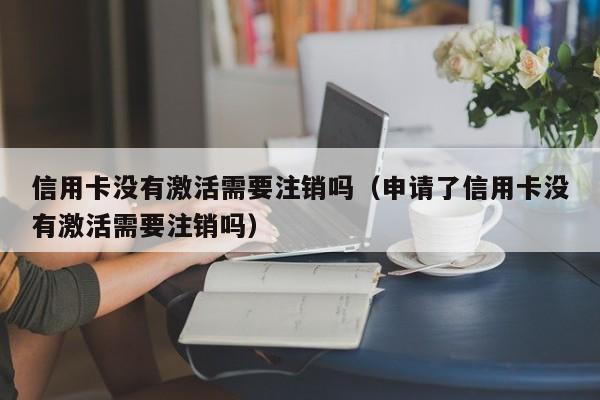 信用卡没有激活需要注销吗（申请了信用卡没有激活需要注销吗）