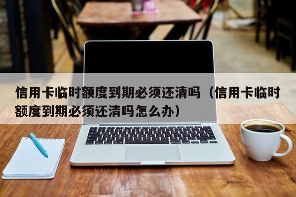 信用卡临时额度到期必须还清吗（信用卡临时额度到期必须还清吗怎么办）