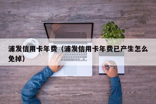 浦发信用卡年费（浦发信用卡年费已产生怎么免掉）