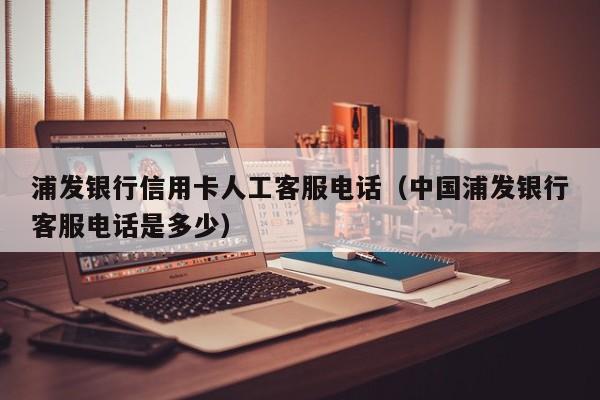 浦发银行信用卡人工客服电话（中国浦发银行客服电话是多少）